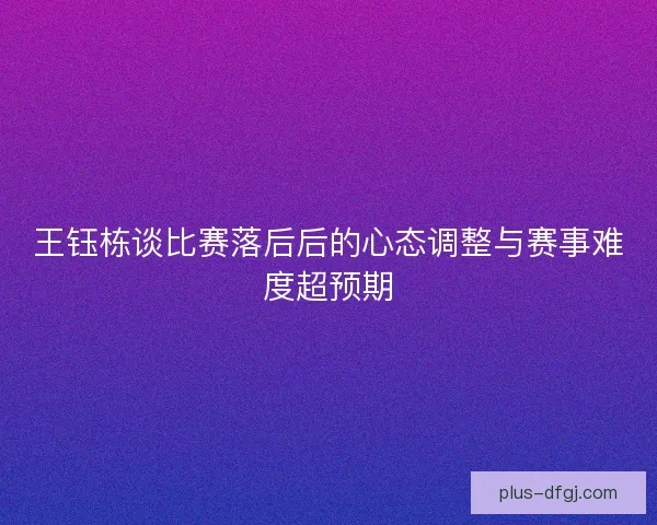 王钰栋谈比赛落后后的心态调整与赛事难度超预期 王钰栋谈比赛落后后的心态调整与赛事难度超预期