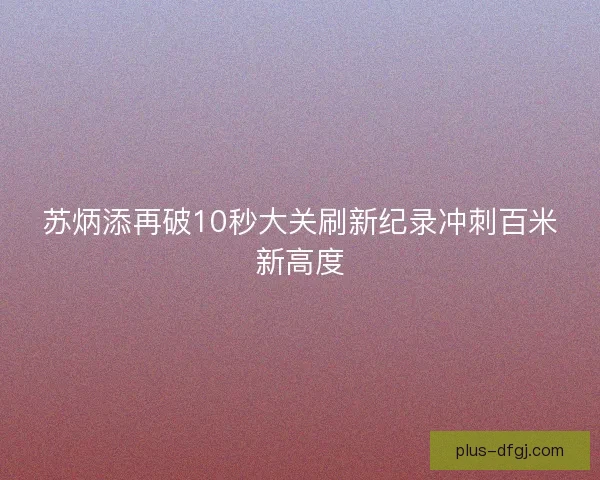 苏炳添再破10秒大关刷新纪录冲刺百米新高度 苏炳添再破10秒大关刷新纪录冲刺百米新高度