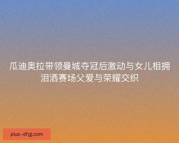 瓜迪奥拉带领曼城夺冠后激动与女儿相拥泪洒赛场父爱与荣耀交织