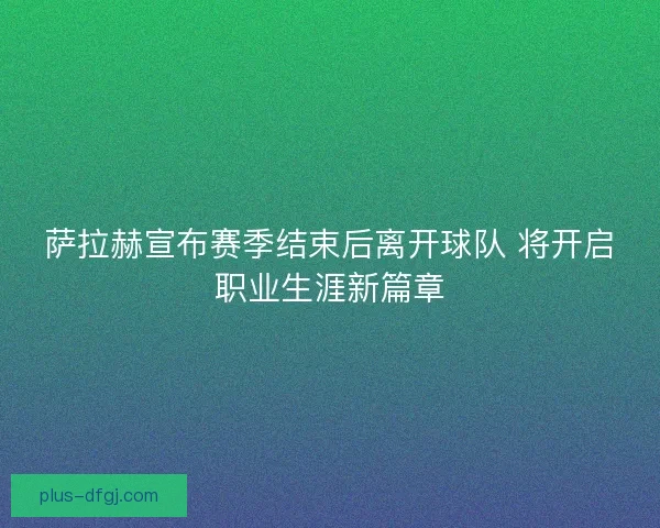 萨拉赫宣布赛季结束后离开球队 将开启职业生涯新篇章