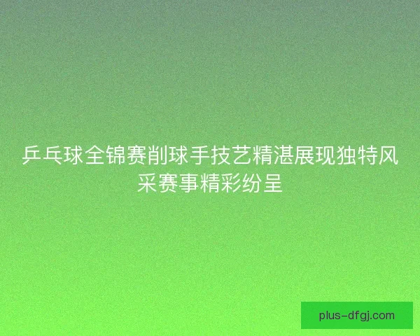 乒乓球全锦赛削球手技艺精湛展现独特风采赛事精彩纷呈 乒乓球全锦赛削球手技艺精湛展现独特风采赛事精彩纷呈