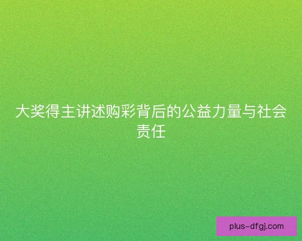 大奖得主讲述购彩背后的公益力量与社会责任 大奖得主讲述购彩背后的公益力量与社会责任