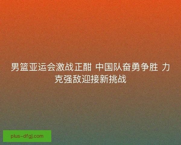 男篮亚运会激战正酣 中国队奋勇争胜 力克强敌迎接新挑战