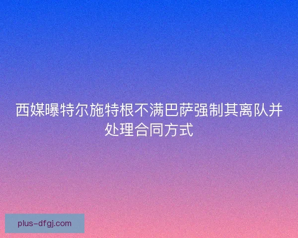 西媒曝特尔施特根不满巴萨强制其离队并处理合同方式