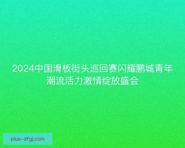 2024中国滑板街头巡回赛闪耀鹏城青年潮流活力激情绽放盛会