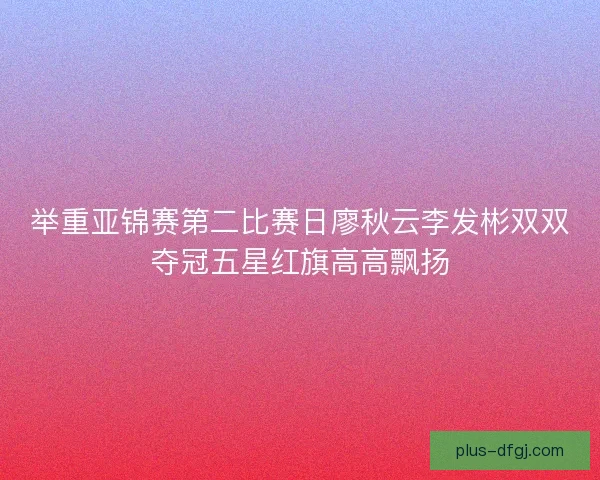 举重亚锦赛第二比赛日廖秋云李发彬双双夺冠五星红旗高高飘扬