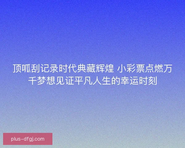 顶呱刮记录时代典藏辉煌 小彩票点燃万千梦想见证平凡人生的幸运时刻 顶呱刮记录时代典藏辉煌 小彩票点燃万千梦想见证平凡人生的幸运时刻