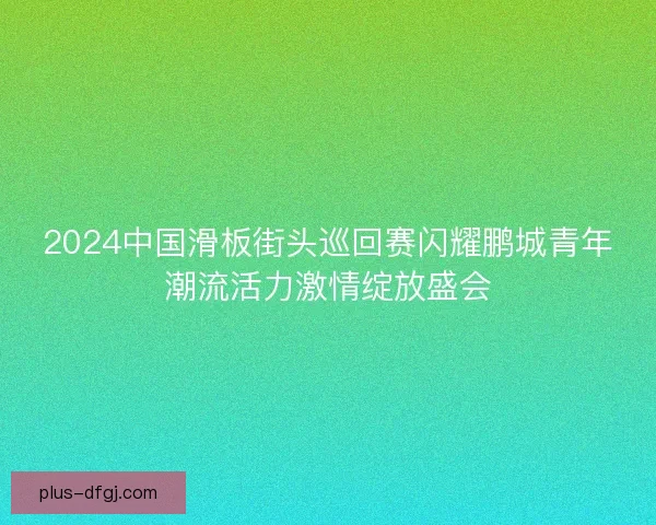 2024中国滑板街头巡回赛闪耀鹏城青年潮流活力激情绽放盛会 2024中国滑板街头巡回赛闪耀鹏城青年潮流活力激情绽放盛会
