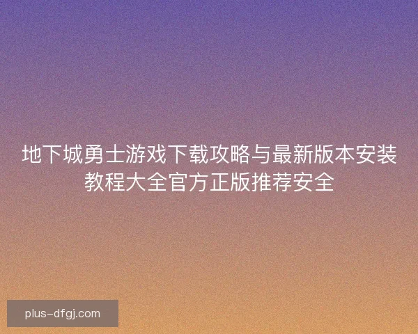 地下城勇士游戏下载攻略与最新版本安装教程大全官方正版推荐安全 地下城勇士游戏下载攻略与最新版本安装教程大全官方正版推荐安全